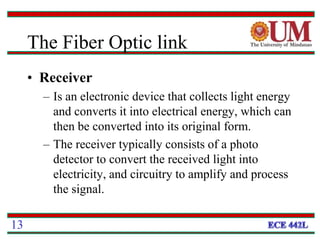 • Receiver
– Is an electronic device that collects light energy
and converts it into electrical energy, which can
then be converted into its original form.
– The receiver typically consists of a photo
detector to convert the received light into
electricity, and circuitry to amplify and process
the signal.
13
The Fiber Optic link
 