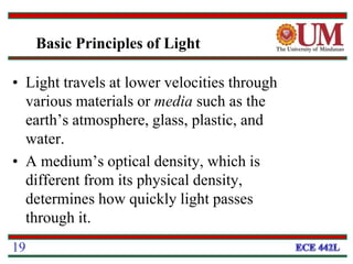 • Light travels at lower velocities through
various materials or media such as the
earth’s atmosphere, glass, plastic, and
water.
• A medium’s optical density, which is
different from its physical density,
determines how quickly light passes
through it.
19
Basic Principles of Light
 