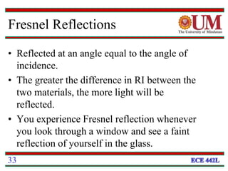 Fresnel Reflections
• Reflected at an angle equal to the angle of
incidence.
• The greater the difference in RI between the
two materials, the more light will be
reflected.
• You experience Fresnel reflection whenever
you look through a window and see a faint
reflection of yourself in the glass.
33
 