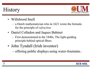 History
• Willebrord Snell
– a Dutch mathematician who in 1621 wrote the formula
for the principle of refraction
• Daniel Colladon and Jaques Babinet
– First demonstrated in the 1840s, The light-guiding
principle behind optical fibers
• John Tyndall (Irish inventor)
– offering public displays using water-fountains .
5
 