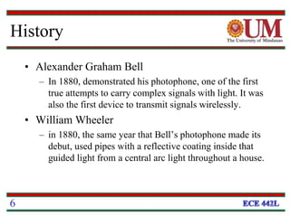 History
• Alexander Graham Bell
– In 1880, demonstrated his photophone, one of the first
true attempts to carry complex signals with light. It was
also the first device to transmit signals wirelessly.
• William Wheeler
– in 1880, the same year that Bell’s photophone made its
debut, used pipes with a reflective coating inside that
guided light from a central arc light throughout a house.
6
 