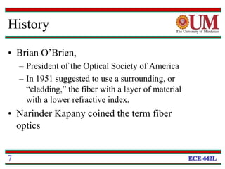 History
• Brian O’Brien,
– President of the Optical Society of America
– In 1951 suggested to use a surrounding, or
“cladding,” the fiber with a layer of material
with a lower refractive index.
• Narinder Kapany coined the term fiber
optics
7
 
