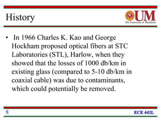 History
• In 1966 Charles K. Kao and George
Hockham proposed optical fibers at STC
Laboratories (STL), Harlow, when they
showed that the losses of 1000 db/km in
existing glass (compared to 5-10 db/km in
coaxial cable) was due to contaminants,
which could potentially be removed.
8
 