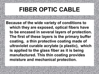 FIBER OPTIC CABLE
Because of the wide variety of conditions to
which they are exposed, optical fibers have
to be encased in several layers of protection.
The first of these layers is the primary buffer
coating, a thin protective coating made of
ultraviolet curable acrylate (a plastic), which
is applied to the glass fiber as it is being
manufactured. This thin coating provides
moisture and mechanical protection.
 