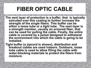 FIBER OPTIC CABLE
The next layer of protection is a buffer, that is typically
extruded over this coating to further increase the
strength of the single fibers. This buffer can be
either a loose tube or a tight tube. The next layer is
a strength member, usually an armored fiber, that
can be used for pulling the cable. Finally, the entire
cable is covered by a jacket designed to withstand
the environment into which the cable is going to be
installed.
Tight buffer (a zipcord is shown), distribution and
breakout cables are used indoors. Outdoors, loose
tube cable is used to allow filling the cable with
water-blocking materials to protect the fibers from
moisture.
 