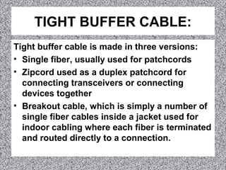 TIGHT BUFFER CABLE:
Tight buffer cable is made in three versions:
• Single fiber, usually used for patchcords
• Zipcord used as a duplex patchcord for
connecting transceivers or connecting
devices together
• Breakout cable, which is simply a number of
single fiber cables inside a jacket used for
indoor cabling where each fiber is terminated
and routed directly to a connection.
 
