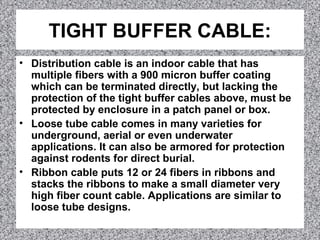 TIGHT BUFFER CABLE:
• Distribution cable is an indoor cable that has
multiple fibers with a 900 micron buffer coating
which can be terminated directly, but lacking the
protection of the tight buffer cables above, must be
protected by enclosure in a patch panel or box.
• Loose tube cable comes in many varieties for
underground, aerial or even underwater
applications. It can also be armored for protection
against rodents for direct burial.
• Ribbon cable puts 12 or 24 fibers in ribbons and
stacks the ribbons to make a small diameter very
high fiber count cable. Applications are similar to
loose tube designs.
 