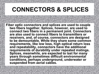 CONNECTORS & SPLICES
Fiber optic connectors and splices are used to couple
two fibers together. Splices, however, are used to
connect two fibers in a permanent joint. Connectors
are also used to connect fibers to transmitters or
receivers, and, of course, connectors are designed
to be demountable. While they share some common
requirements, like low loss, high optical return loss
and repeatability, connectors have the additional
requirements of durability under repeated matings.
Splices, meanwhile, are expected to last for many
years through sometimes difficult environmental
conditions, perhaps underground, underwater or
suspended from aerial cables.
 