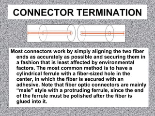 CONNECTOR TERMINATION
Most connectors work by simply aligning the two fiber
ends as accurately as possible and securing them in
a fashion that is least affected by environmental
factors. The most common method is to have a
cylindrical ferrule with a fiber-sized hole in the
center, in which the fiber is secured with an
adhesive. Note that fiber optic connectors are mainly
“male” style with a protruding ferrule, since the end
of the ferrule must be polished after the fiber is
glued into it.
 