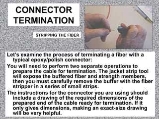 CONNECTOR
TERMINATION
Let’s examine the process of terminating a fiber with a
typical epoxy/polish connector:
You will need to perform two separate operations to
prepare the cable for termination. The jacket strip tool
will expose the buffered fiber and strength members,
then you must carefully remove the buffer with the fiber
stripper in a series of small strips.
The instructions for the connector you are using should
include a drawing of the required dimensions of the
prepared end of the cable ready for termination. If it
only gives dimensions, making an exact-size drawing
will be very helpful.
STRIPPING THE FIBER
 