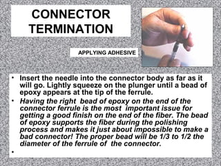 CONNECTOR
TERMINATION
• Insert the needle into the connector body as far as it
will go. Lightly squeeze on the plunger until a bead of
epoxy appears at the tip of the ferrule.
• Having the right bead of epoxy on the end of the
connector ferrule is the most important issue for
getting a good finish on the end of the fiber. The bead
of epoxy supports the fiber during the polishing
process and makes it just about impossible to make a
bad connector! The proper bead will be 1/3 to 1/2 the
diameter of the ferrule of the connector.
•
APPLYING ADHESIVE
 