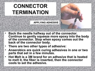 CONNECTOR
TERMINATION
• Back the needle halfway out of the connector.
Continue to gently squeeze more epoxy into the body
of the connector. Stop when epoxy comes out the
back of the connector body.
• There are two other types of adhesive:
• Anaerobics are quick curing adhesives in one or two
parts that set in a few minutes.
• Hot Melt is a 3M brand for an adhesive that is heated
to melt it, the fiber is inserted, then the connector
cools to set the adhesive.
APPLYING ADHESIVE
 