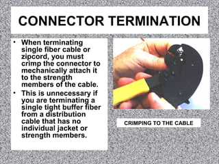 CONNECTOR TERMINATION
• When terminating
single fiber cable or
zipcord, you must
crimp the connector to
mechanically attach it
to the strength
members of the cable.
• This is unnecessary if
you are terminating a
single tight buffer fiber
from a distribution
cable that has no
individual jacket or
strength members.
CRIMPING TO THE CABLE
 