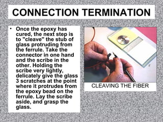 CONNECTION TERMINATION
• Once the epoxy has
cured, the next step is
to "cleave" the stub of
glass protruding from
the ferrule. Take the
connector in one hand
and the scribe in the
other. Holding the
scribe very lightly,
delicately give the glass
3 scratches at the point
where it protrudes from
the epoxy bead on the
ferrule. Lay the scribe
aside, and grasp the
glass.
CLEAVING THE FIBER
 