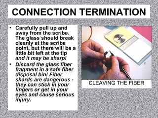 CONNECTION TERMINATION
• Carefully pull up and
away from the scribe.
The glass should break
cleanly at the scribe
point, but there will be a
little bit left at the tip
and it may be sharp!
• Discard the glass fiber
fragment in a safe fiber
disposal bin! Fiber
shards are dangerous -
they can stick in your
fingers or get in your
eyes and cause serious
injury.
CLEAVING THE FIBER
 
