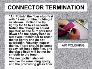 CONNECTOR TERMINATION
• "AIr Polish” the fiber stub first
with 12 micron film, holding it
as shown. Polish the tip
lightly for 10 to 20 seconds.
Notice the change in sound
(quieter) as the burr gets filed
down and the epoxy bead is
removed. Remember to brush
the tip lightly and do not
overpolish. Visually inspect
the tip. There should be some
epoxy left-just a thin film, and
the glass itself will be not be
smooth to the touch.
• The next polish step will
remove the remaining epoxy
and the protruding glass fiber.
AIR POLISHING
 