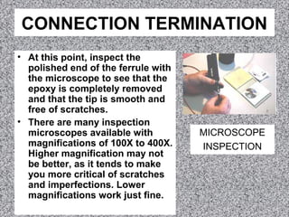 CONNECTION TERMINATION
• At this point, inspect the
polished end of the ferrule with
the microscope to see that the
epoxy is completely removed
and that the tip is smooth and
free of scratches.
• There are many inspection
microscopes available with
magnifications of 100X to 400X.
Higher magnification may not
be better, as it tends to make
you more critical of scratches
and imperfections. Lower
magnifications work just fine.
MICROSCOPE
INSPECTION
 