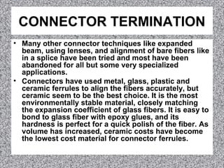 CONNECTOR TERMINATION
• Many other connector techniques like expanded
beam, using lenses, and alignment of bare fibers like
in a splice have been tried and most have been
abandoned for all but some very specialized
applications.
• Connectors have used metal, glass, plastic and
ceramic ferrules to align the fibers accurately, but
ceramic seem to be the best choice. It is the most
environmentally stable material, closely matching
the expansion coefficient of glass fibers. It is easy to
bond to glass fiber with epoxy glues, and its
hardness is perfect for a quick polish of the fiber. As
volume has increased, ceramic costs have become
the lowest cost material for connector ferrules.
 