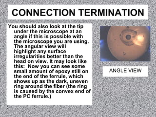 CONNECTION TERMINATION
You should also look at the tip
under the microscope at an
angle if this is possible with
the microscope you are using.
The angular view will
highlight any surface
irregularities better than the
head on view. It may look like
this: Now you can see some
small amount of epoxy still on
the end of the ferrule, which
shows up as the dark, uneven
ring around the fiber (the ring
is caused by the convex end of
the PC ferrule.)
ANGLE VIEW
 