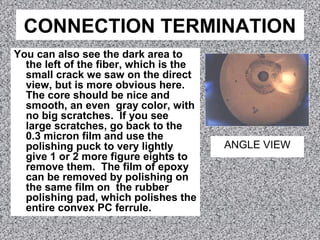 CONNECTION TERMINATION
You can also see the dark area to
the left of the fiber, which is the
small crack we saw on the direct
view, but is more obvious here.
The core should be nice and
smooth, an even gray color, with
no big scratches. If you see
large scratches, go back to the
0.3 micron film and use the
polishing puck to very lightly
give 1 or 2 more figure eights to
remove them. The film of epoxy
can be removed by polishing on
the same film on the rubber
polishing pad, which polishes the
entire convex PC ferrule.
ANGLE VIEW
 