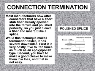 CONNECTION TERMINATION
Most manufacturers now offer
connectors that have a short
stub fiber already epoxied
into the ferrule and polished
perfectly, so you just cleave
a fiber and insert it like a
splice.
While this technique makes
termination faster, it has
several downsides. First it is
very costly, five to ten times
as much as an epoxy/polish
type. Second, you have to
make a good cleave to make
them low loss, and that is
not easy.
POLISHED SPLICE
 