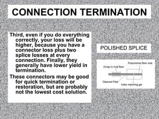 CONNECTION TERMINATION
Third, even if you do everything
correctly, your loss will be
higher, because you have a
connector loss plus two
splice losses at every
connection. Finally, they
generally have lower yield in
termination.
These connectors may be good
for quick termination or
restoration, but are probably
not the lowest cost solution.
POLISHED SPLICE
 