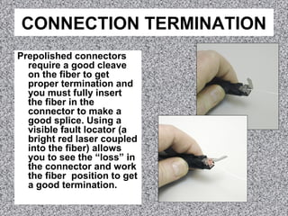 CONNECTION TERMINATION
Prepolished connectors
require a good cleave
on the fiber to get
proper termination and
you must fully insert
the fiber in the
connector to make a
good splice. Using a
visible fault locator (a
bright red laser coupled
into the fiber) allows
you to see the “loss” in
the connector and work
the fiber position to get
a good termination.
 
