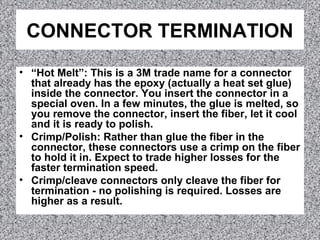 CONNECTOR TERMINATION
• “Hot Melt”: This is a 3M trade name for a connector
that already has the epoxy (actually a heat set glue)
inside the connector. You insert the connector in a
special oven. In a few minutes, the glue is melted, so
you remove the connector, insert the fiber, let it cool
and it is ready to polish.
• Crimp/Polish: Rather than glue the fiber in the
connector, these connectors use a crimp on the fiber
to hold it in. Expect to trade higher losses for the
faster termination speed.
• Crimp/cleave connectors only cleave the fiber for
termination - no polishing is required. Losses are
higher as a result.
 