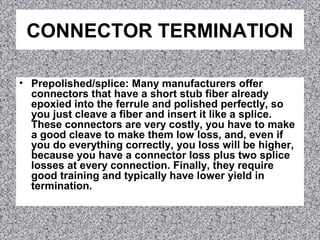 CONNECTOR TERMINATION
• Prepolished/splice: Many manufacturers offer
connectors that have a short stub fiber already
epoxied into the ferrule and polished perfectly, so
you just cleave a fiber and insert it like a splice.
These connectors are very costly, you have to make
a good cleave to make them low loss, and, even if
you do everything correctly, you loss will be higher,
because you have a connector loss plus two splice
losses at every connection. Finally, they require
good training and typically have lower yield in
termination.
 