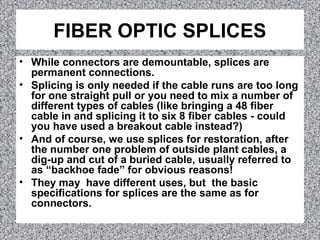 FIBER OPTIC SPLICES
• While connectors are demountable, splices are
permanent connections.
• Splicing is only needed if the cable runs are too long
for one straight pull or you need to mix a number of
different types of cables (like bringing a 48 fiber
cable in and splicing it to six 8 fiber cables - could
you have used a breakout cable instead?)
• And of course, we use splices for restoration, after
the number one problem of outside plant cables, a
dig-up and cut of a buried cable, usually referred to
as “backhoe fade” for obvious reasons!
• They may have different uses, but the basic
specifications for splices are the same as for
connectors.
 