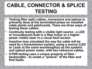 CABLE, CONNECTOR & SPLICE
TESTING
• Testing fiber optic cables, connectors and splices is
primarily done at the terminated phase on installed
cable plants and patchcords. There are three ways of
testing these cables:
• Continuity testing with a visible light source - a LED
or incandescent bulb in a fiber tracer or a higher
power visible laser in a visual fault locator.
• Insertion loss simulated the way the cable will be
used by a transmission system, using a source (LED
or Laser at the same wavelength(s) as the system)
and optical power meter, with two reference cables.
• OTDR testing uses a unique property of fiber -
backscatter - to create a “picture” of the fiber and
find faults.
 