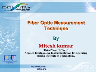 1
Fiber Optic MeasurementFiber Optic Measurement
TechniqueTechnique
ByBy
Mitesh kumar
Third Year (B.Tech)
Applied Electronic & Instrumentation Engineering
Haldia Institute of Technology.
http://www.porta-http://www.porta-
optica.orgoptica.org
 