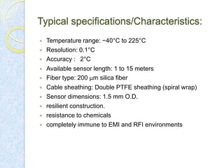 Typical specifications/Characteristics:













Temperature range: −40°C to 225°C
Resolution: 0.1°C
Accuracy : 2°C
Available sensor length: 1 to 15 meters
Fiber type: 200 μm silica fiber
Cable sheathing: Double PTFE sheathing (spiral wrap)
Sensor dimensions: 1.5 mm O.D.
resilient construction.
resistance to chemicals
completely immune to EMI and RFI environments

 