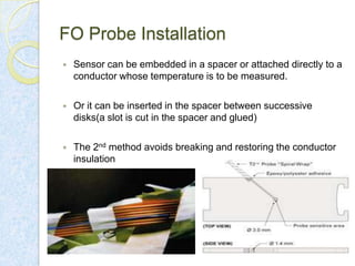 FO Probe Installation


Sensor can be embedded in a spacer or attached directly to a
conductor whose temperature is to be measured.



Or it can be inserted in the spacer between successive
disks(a slot is cut in the spacer and glued)



The 2nd method avoids breaking and restoring the conductor
insulation

 