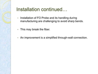 Installation continued…


Installation of FO Probe and its handling during
manufacturing are challenging to avoid sharp bends.



This may break the fiber.



An improvement is a simplified through-wall connection.

 