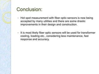 Conclusion:


Hot spot measurement with fiber optic sensors is now being
accepted by many utilities and there are some drastic
improvements in their design and construction.



It is most likely fiber optic sensors will be used for transformer
cooling, loading etc., considering less maintenance, fast
response and accuracy.

 