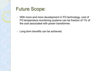 Future Scope:


With more and more development in FO technology, cost of
FO temperature monitoring systems can be fraction of 1% of
the cost associated with power transformer.



Long term benefits can be achieved.

 