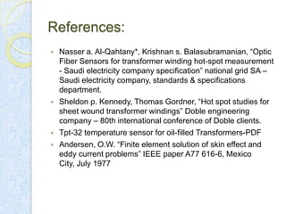 References:







Nasser a. Al-Qahtany*, Krishnan s. Balasubramanian, “Optic
Fiber Sensors for transformer winding hot-spot measurement
- Saudi electricity company specification” national grid SA –
Saudi electricity company, standards & specifications
department.
Sheldon p. Kennedy, Thomas Gordner, “Hot spot studies for
sheet wound transformer windings” Doble engineering
company – 80th international conference of Doble clients.
Tpt-32 temperature sensor for oil-filled Transformers-PDF
Andersen, O.W. “Finite element solution of skin effect and
eddy current problems” IEEE paper A77 616-6, Mexico
City, July 1977

 