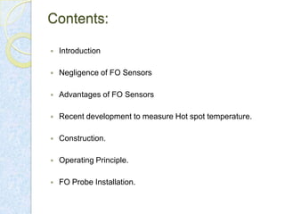 Contents:


Introduction



Negligence of FO Sensors



Advantages of FO Sensors



Recent development to measure Hot spot temperature.



Construction.



Operating Principle.



FO Probe Installation.

 