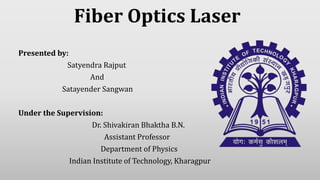 Fiber Optics Laser
Presented by:
Satyendra Rajput
And
Satayender Sangwan
Under the Supervision:
Dr. Shivakiran Bhaktha B.N.
Assistant Professor
Department of Physics
Indian Institute of Technology, Kharagpur
 