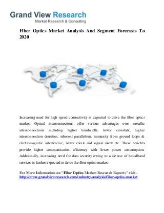 Fiber Optics Market Analysis And Segment Forecasts To
2020
Increasing need for high speed connectivity is expected to drive the fiber optics
market. Optical interconnections offer various advantages over metallic
interconnections including higher bandwidth; lower crosstalk, higher
interconnection densities, inherent parallelism, immunity from ground loops &
electromagnetic interference, lower clock and signal skew etc. These benefits
provide higher communication efficiency with lower power consumption.
Additionally, increasing need for data security owing to wide use of broadband
services is further expected to favor the fiber optics market.
For More Information on "Fiber Optics Market Research Reports" visit -
http://www.grandviewresearch.com/industry-analysis/fiber-optics-market
 