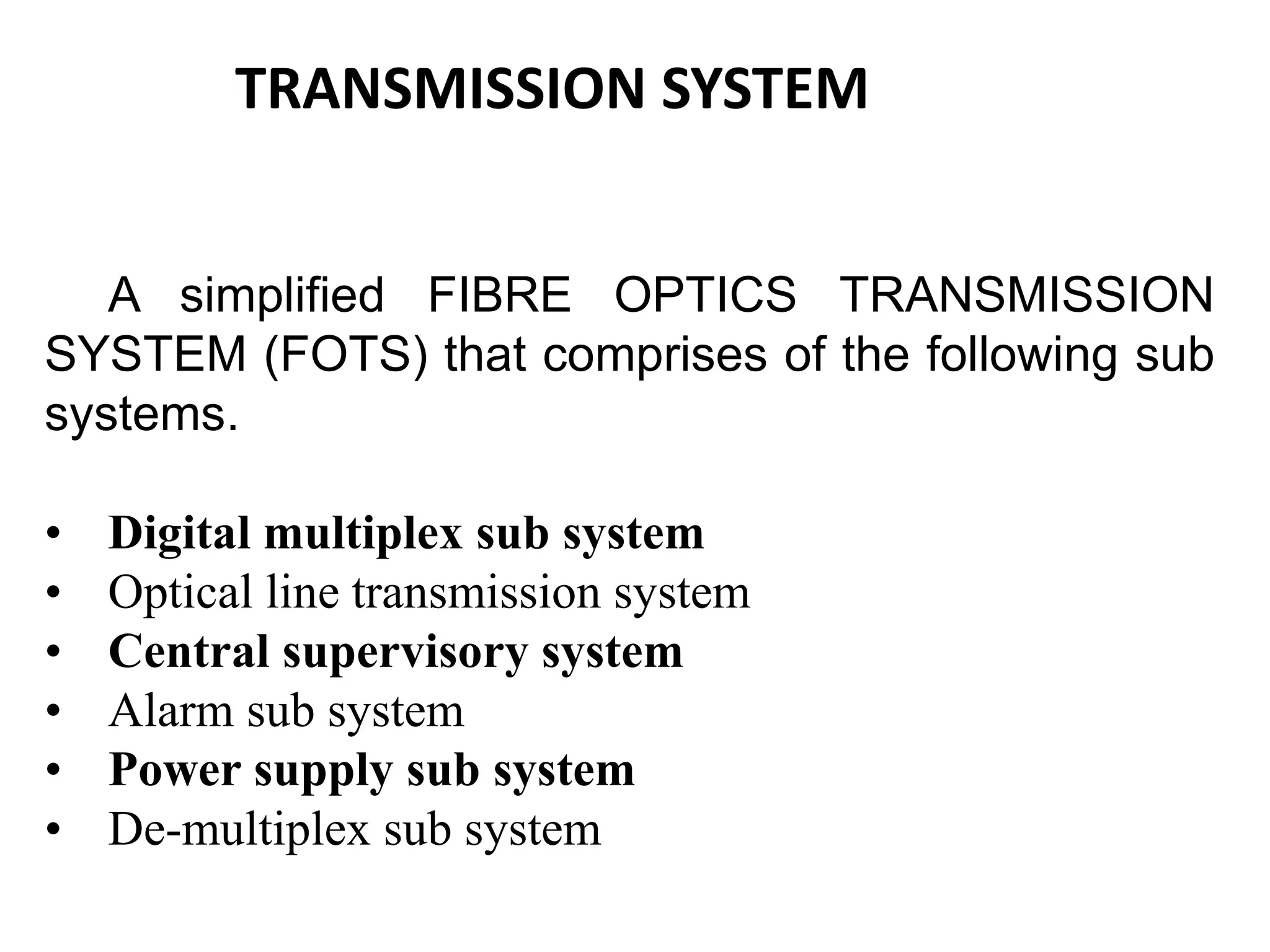 A simplified FIBRE OPTICS TRANSMISSION
SYSTEM (FOTS) that comprises of the following sub
systems.
• Digital multiplex sub system
• Optical line transmission system
• Central supervisory system
• Alarm sub system
• Power supply sub system
• De-multiplex sub system
TRANSMISSION SYSTEM
 