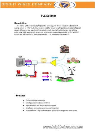 PLC Splitter

Description
   The planar light wave circuit (PLC) splitter is wave guide device based on substrates of
quartz, silicon or other materials, which is used for power coupling and reallocation of optical
signals. It features low wavelength sensitivity, small size, high reliability, per fed splitting
uniformity. Wide wavelength range, and so on, and is especially applicable to OLT and ONT
connection and splitting of optical signals over FTTX passive optical networks.




  Features
               Perfect splitting uniformity
               Small polarization dependent loss
               High reliability and better fail failure mode
               Small size, compact structure ,easy integration
               Multi-channel. Large cost reduction space, facilitating batch production.
 