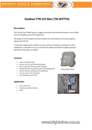 Outdoor FTB 2/4 fiber (TN-4FFTTH)

Descrabtion
The FTB 2/4 from TENAS Factory is rugged. low profile interconnection between central office
and multi-dwelling units of FTTx application

The design of FTB 2/4 splitter terminal combines the functionality of a local convergence
cabinet with FTB 2/4

Is multi-layer design allows installers to access only the components necessary for initial
installation or subscriber turn-up. It can house the splitter and allows for pigtail splicing of
distribution drop cables as needed.



Features
    •   Indoor or outdoor rated.
    •   You can use 1x2, 1x4, 2x4 and 1x8 splitter.
    •   Max. up 8 pcs of FTTH drop cable or pigtails.
    •   Suitable for Wall-mounting or pole mounting application
    •   2pcs of inlet ports and 8x2 pcs of outlet ports
    •   You can use LC or SC connectors
    •   Dust and splash-proof: IP65



Application
    •   FTTH, FTTB, FTTC.
    •   Telecommunication network.
    •   CATV.
 