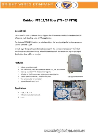 Outdoor FTB 12/24 fiber (TN – 24 FTTH)


Descrabtion
The FTB 12/24 from TENAS Factory is rugged. Low profile interconnection between central
office and multi-dwelling units of FTTx application

The design of FTB 12/24 splitter terminal combines the functionality of a local convergence
cabinet with FTB 12/24

Is multi-layer design allows installers to access only the components necessary for initial
installation or subscriber turn-up. It can house the splitter and allows for pigtail splicing of
distribution drop cables as needed.



Features
    •   Indoor or outdoor rated.
    •   You can use 1x4, 1x8, 1x16 splitter as well as 2x4,2x8,2x16 splitter.
    •   Max. up 32 pcs of FTTH drop cable or pigtails.
    •   Suitable for Wall-mounting or pole mounting application
    •   2pcs of inlet ports and 8x2 pcs of outlet ports
    •   You can use LC or SC connectors
    •   Dust and splash-proof: IP65



Application
    •   FTTH, FTTB, FTTC.
    •   Telecommunication network.
    •   CATV.
 