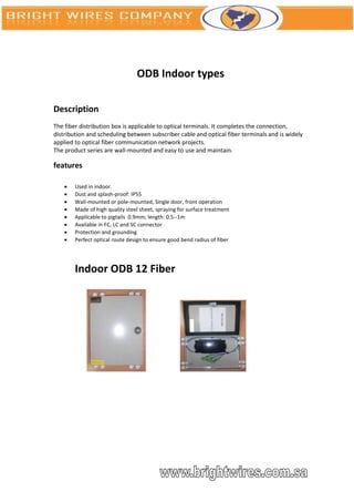 ODB Indoor types

Description
The fiber distribution box is applicable to optical terminals. It completes the connection,
distribution and scheduling between subscriber cable and optical fiber terminals and is widely
applied to optical fiber communication network projects.
The product series are wall-mounted and easy to use and maintain.

features

       Used in indoor.
       Dust and splash-proof: IP55
       Wall-mounted or pole-mounted, Single door, front operation
       Made of high quality steel sheet, spraying for surface treatment
       Applicable to pigtails 0.9mm; length: 0.5--1m
       Available in FC, LC and SC connector
       Protection and grounding
       Perfect optical route design to ensure good bend radius of fiber




        Indoor ODB 12 Fiber
 