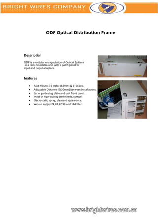 ODF Optical Distribution Frame



Description
ODF is a modular encapsulation of Optical Splitters
 in a rack mountable unit, with a patch panel for
input and output adapters.


features
       Rack-mount, 19 inch (483mm) & ETSI rack.
       Adjustable Distance (0/30mm) between installations.
       Ear or guide ring plate and unit front cover.
       Made of high-quality steel sheet, surface.
       Electrostatic spray, pleasant appearance.
       We can supply 24,48,72,96 and 144 fiber
 