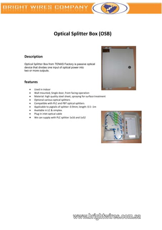 Optical Splitter Box (OSB)



Description
Optical Splitter Box from TENAS Factory is passive optical
device that divides one input of optical power into
two or more outputs.



features
       Used in indoor
       Wall mounted, Single door, front facing operation
       Material: high quality steel sheet, spraying for surface treatment
       Optional various optical splitters
       Compatible with PLC and PBT optical splitters
       Applicable to pigtails of splitter: 0.9mm; length: 0.5--1m
       Available in LC & simplex.
       Plug-in inlet optical cable
       We can supply with PLC splitter 1x16 and 1x32
 