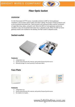 Fiber Optic Socket

OVERVIEW
It is the final project of FTTH access. It provides solutions to ONT (or home gateway)
installation, inlet of indoor optical cables and indoor cabling. The project involves products such
as the household information box , field connector and mechanical splice used for connection
of single-fiber drop cables, and patch cord. When the ONT (or home gateway) needs to be
installed in a box, the household information box is adopted usually. When the ONT (or home
gateway) needs to be installed on the desktop, the fiber socket is adopted usually.



Socket-outlet




Features
       Independent use.
       Quality polycarbonate (PC) material, with perfect fireproof performance.
       Allowing storage of a small quantity of redundant fibers.




Face Plate




Features
       Independent use.
       Quality polycarbonate (PC) material, with perfect fireproof performance.
       SC simplex or LC duplex ,
 
