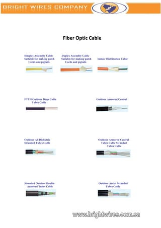 Fiber Optic Cable


Simplex Assembly Cable      Duplex Assembly Cable
Suitable for making patch   Suitable for making patch   Indoor Distribution Cable
   Cords and pigtails          Cords and pigtails




FTTH Outdoor Drop Cable                                 Outdoor Armored Central
    Tubes Cable




Outdoor All Dielectric                                   Outdoor Armored Central
Stranded Tubes Cable                                      Tubes Cable Stranded
                                                               Tubes Cable




Stranded Outdoor Double                                  Outdoor Aerial Stranded
  Armored Tubes Cable                                         Tubes Cable
 